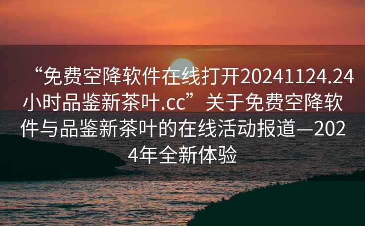 “免费空降软件在线打开20241124.24小时品鉴新茶叶.cc”关于免费空降软件与品鉴新茶叶的在线活动报道—2024年全新体验