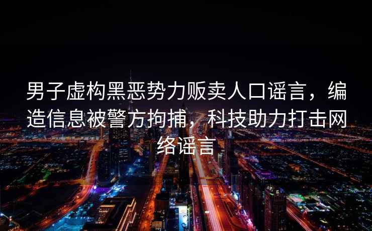 男子虚构黑恶势力贩卖人口谣言，编造信息被警方拘捕，科技助力打击网络谣言