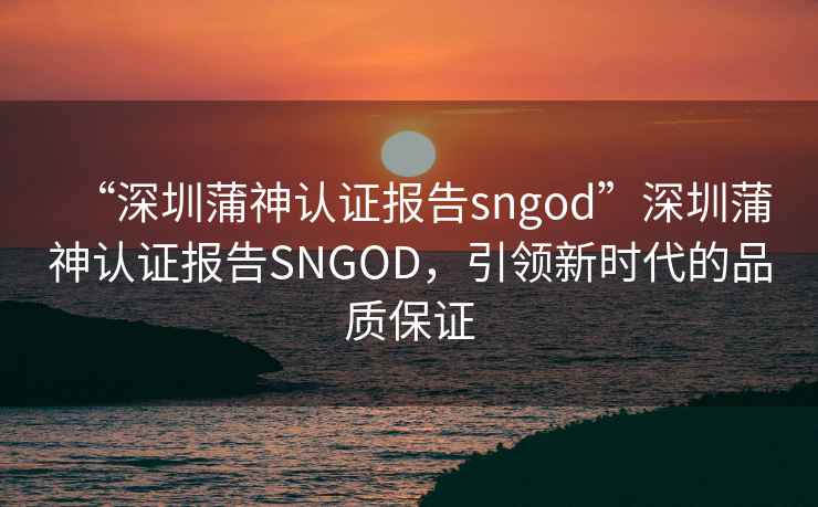 “深圳蒲神认证报告sngod”深圳蒲神认证报告SNGOD，引领新时代的品质保证