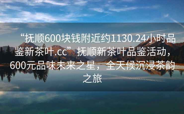 “抚顺600块钱附近约1130.24小时品鉴新茶叶.cc”抚顺新茶叶品鉴活动，600元品味未来之星，全天候沉浸茶韵之旅