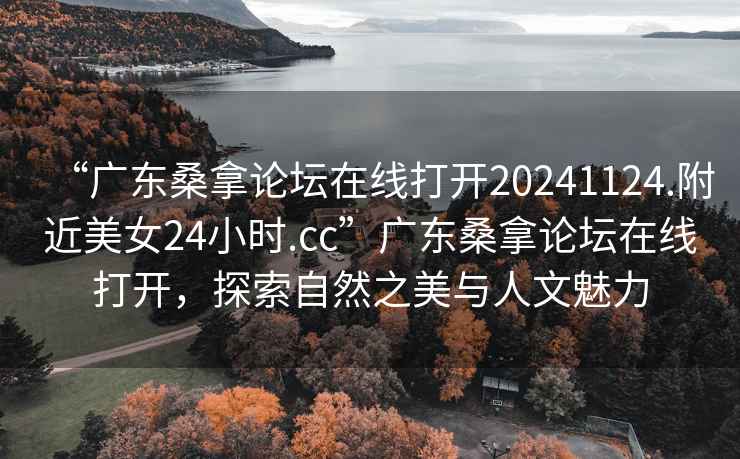 “广东桑拿论坛在线打开20241124.附近美女24小时.cc”广东桑拿论坛在线打开，探索自然之美与人文魅力