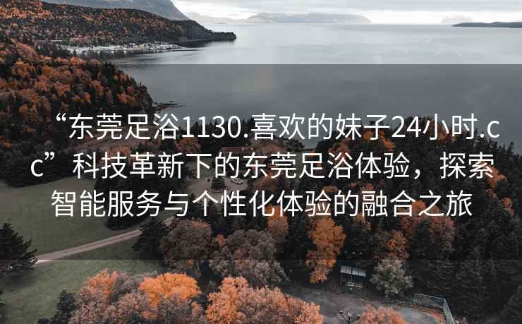 “东莞足浴1130.喜欢的妹子24小时.cc”科技革新下的东莞足浴体验，探索智能服务与个性化体验的融合之旅