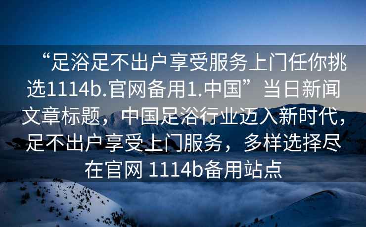 “足浴足不出户享受服务上门任你挑选1114b.官网备用1.中国”当日新闻文章标题，中国足浴行业迈入新时代，足不出户享受上门服务，多样选择尽在官网 1114b备用站点