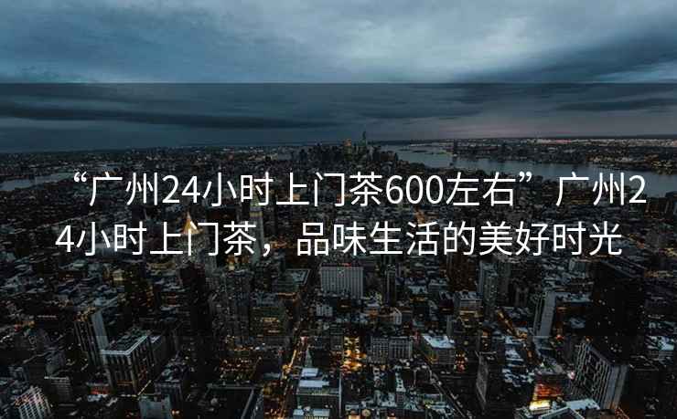 “广州24小时上门茶600左右”广州24小时上门茶，品味生活的美好时光