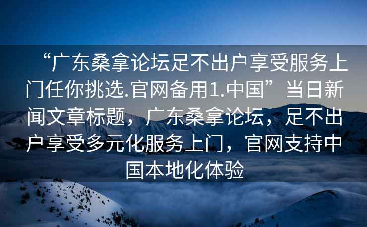 “广东桑拿论坛足不出户享受服务上门任你挑选.官网备用1.中国”当日新闻文章标题，广东桑拿论坛，足不出户享受多元化服务上门，官网支持中国本地化体验