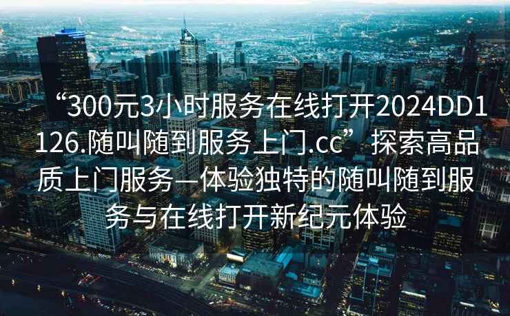 “300元3小时服务在线打开2024DD1126.随叫随到服务上门.cc”探索高品质上门服务—体验独特的随叫随到服务与在线打开新纪元体验