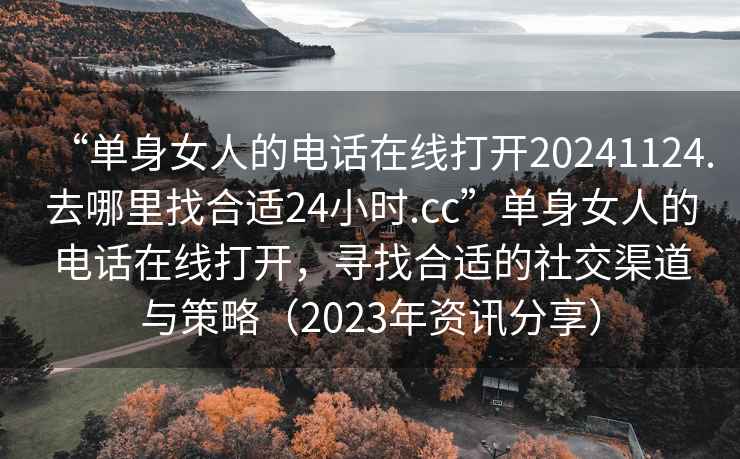 “单身女人的电话在线打开20241124.去哪里找合适24小时.cc”单身女人的电话在线打开，寻找合适的社交渠道与策略（2023年资讯分享）