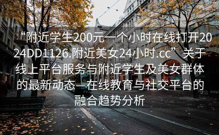 “附近学生200元一个小时在线打开2024DD1126.附近美女24小时.cc”关于线上平台服务与附近学生及美女群体的最新动态—在线教育与社交平台的融合趋势分析