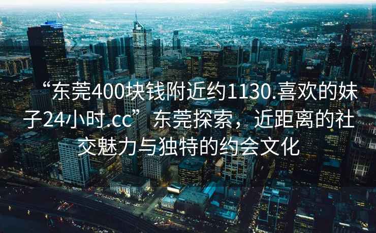 “东莞400块钱附近约1130.喜欢的妹子24小时.cc”东莞探索，近距离的社交魅力与独特的约会文化