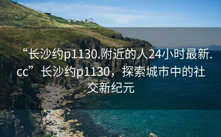 “长沙约p1130.附近的人24小时最新.cc”长沙约p1130，探索城市中的社交新纪元