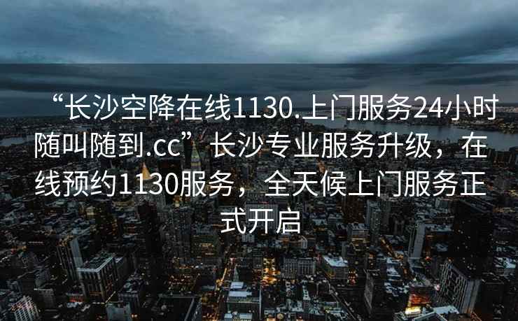 “长沙空降在线1130.上门服务24小时随叫随到.cc”长沙专业服务升级，在线预约1130服务，全天候上门服务正式开启