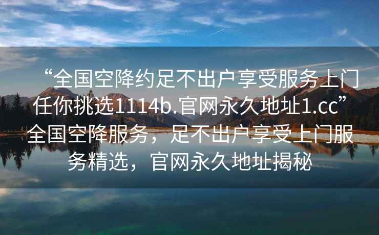 “全国空降约足不出户享受服务上门任你挑选1114b.官网永久地址1.cc”全国空降服务，足不出户享受上门服务精选，官网永久地址揭秘