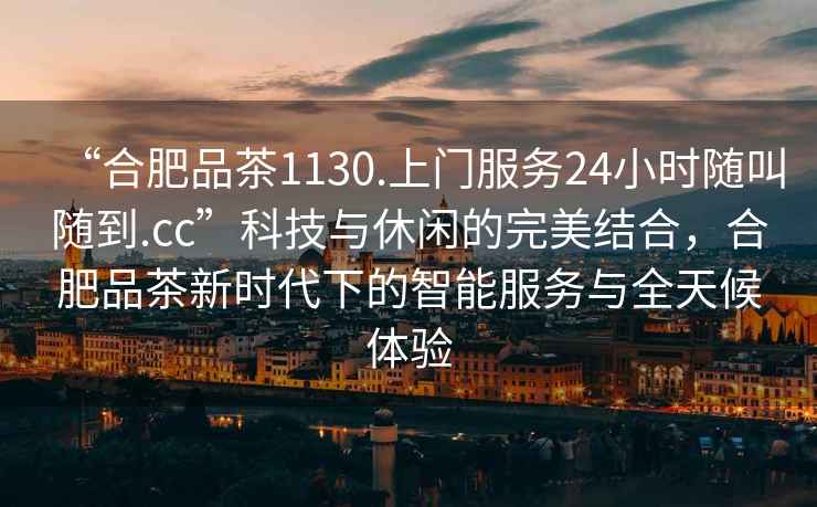 “合肥品茶1130.上门服务24小时随叫随到.cc”科技与休闲的完美结合，合肥品茶新时代下的智能服务与全天候体验