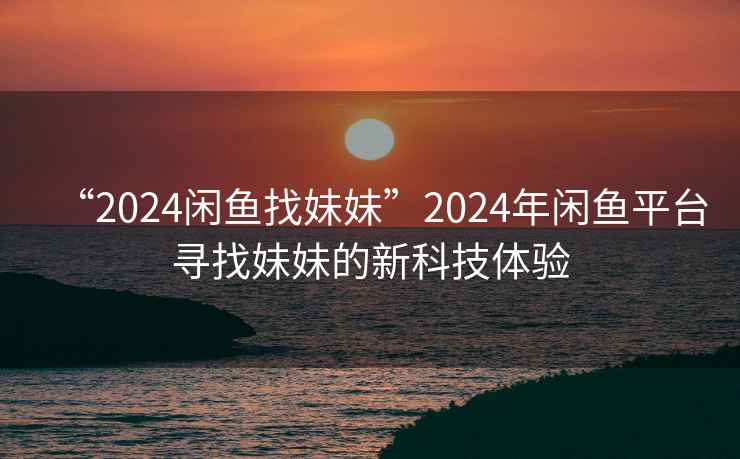 “2024闲鱼找妹妹”2024年闲鱼平台寻找妹妹的新科技体验