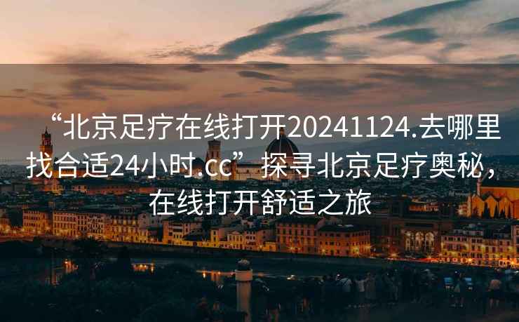 “北京足疗在线打开20241124.去哪里找合适24小时.cc”探寻北京足疗奥秘，在线打开舒适之旅