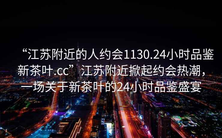 “江苏附近的人约会1130.24小时品鉴新茶叶.cc”江苏附近掀起约会热潮，一场关于新茶叶的24小时品鉴盛宴