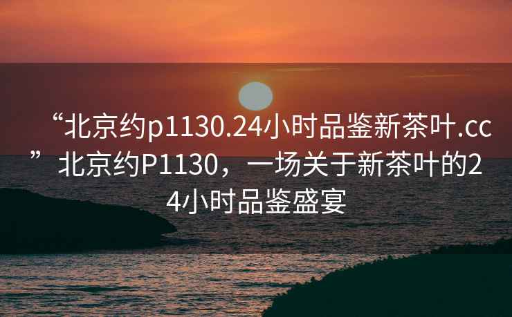 “北京约p1130.24小时品鉴新茶叶.cc”北京约P1130，一场关于新茶叶的24小时品鉴盛宴