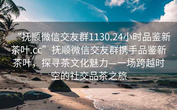 “抚顺微信交友群1130.24小时品鉴新茶叶.cc”抚顺微信交友群携手品鉴新茶叶，探寻茶文化魅力—一场跨越时空的社交品茶之旅