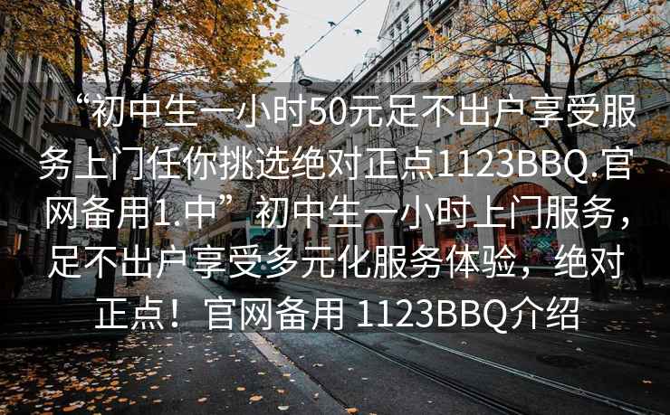 “初中生一小时50元足不出户享受服务上门任你挑选绝对正点1123BBQ.官网备用1.中”初中生一小时上门服务，足不出户享受多元化服务体验，绝对正点！官网备用 1123BBQ介绍