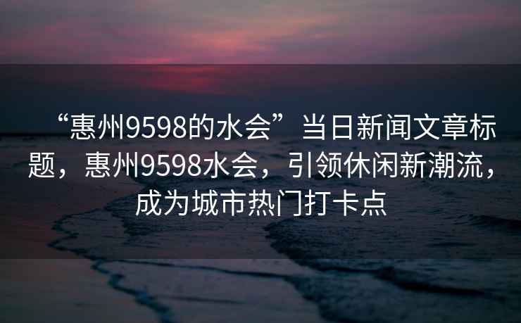 “惠州9598的水会”当日新闻文章标题，惠州9598水会，引领休闲新潮流，成为城市热门打卡点