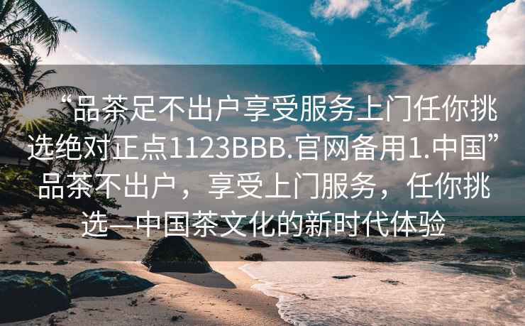 “品茶足不出户享受服务上门任你挑选绝对正点1123BBB.官网备用1.中国”品茶不出户，享受上门服务，任你挑选—中国茶文化的新时代体验