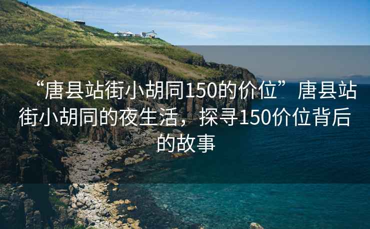 “唐县站街小胡同150的价位”唐县站街小胡同的夜生活，探寻150价位背后的故事