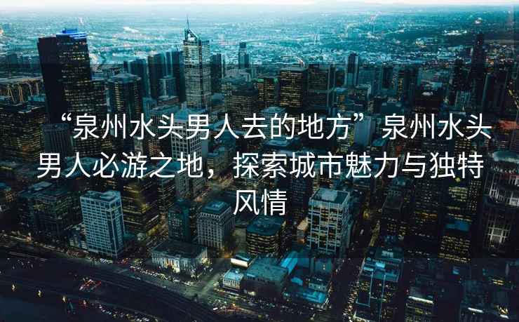 “泉州水头男人去的地方”泉州水头男人必游之地，探索城市魅力与独特风情