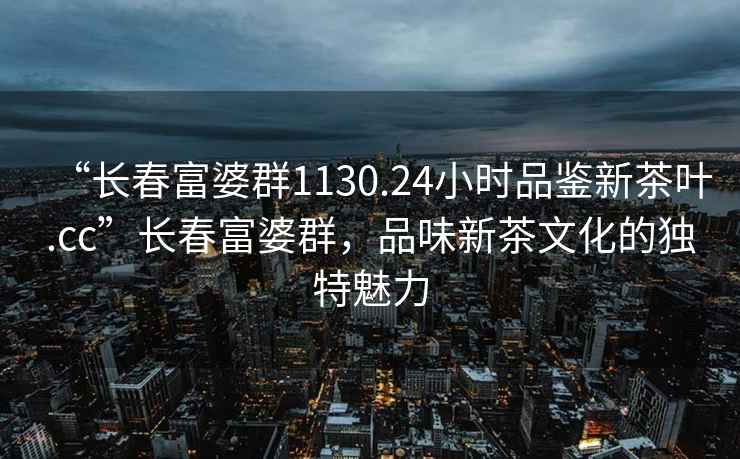 “长春富婆群1130.24小时品鉴新茶叶.cc”长春富婆群，品味新茶文化的独特魅力