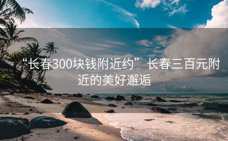 “长春300块钱附近约”长春三百元附近的美好邂逅