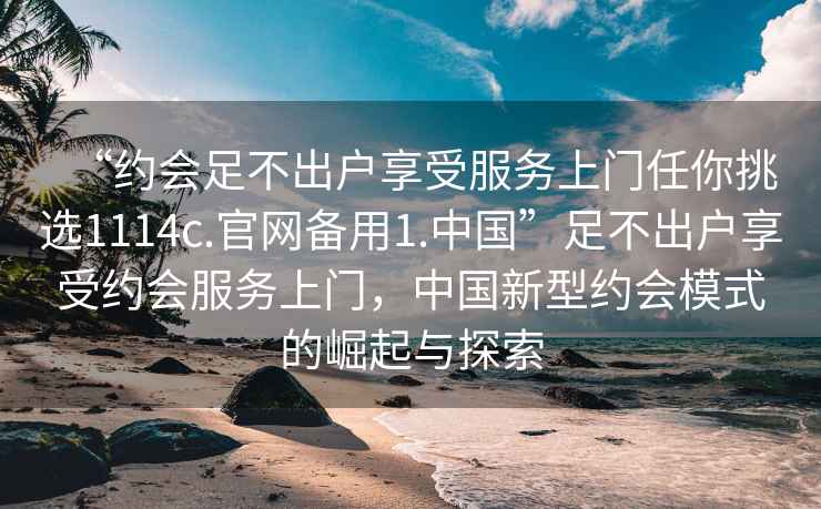 “约会足不出户享受服务上门任你挑选1114c.官网备用1.中国”足不出户享受约会服务上门，中国新型约会模式的崛起与探索