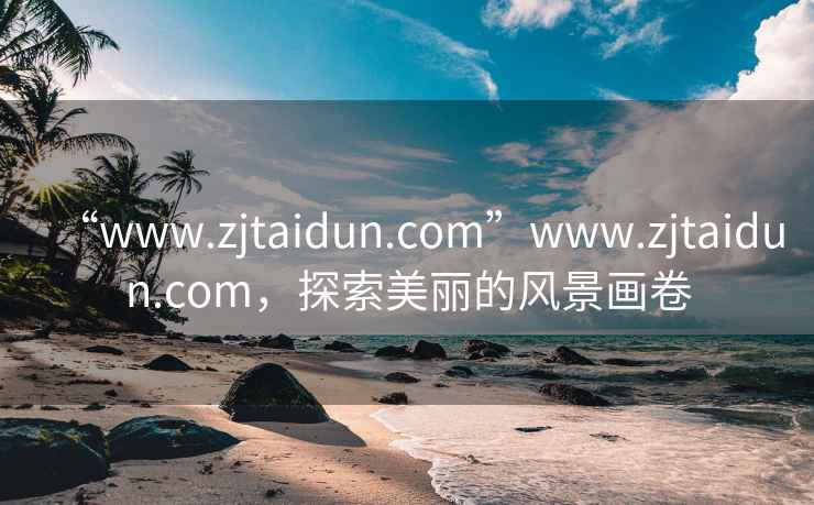 “www.zjtaidun.com”www.zjtaidun.com，探索美丽的风景画卷