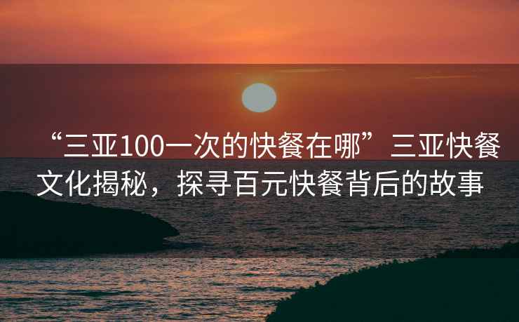 “三亚100一次的快餐在哪”三亚快餐文化揭秘，探寻百元快餐背后的故事