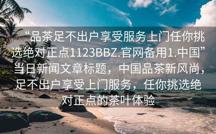 “品茶足不出户享受服务上门任你挑选绝对正点1123BBZ.官网备用1.中国”当日新闻文章标题，中国品茶新风尚，足不出户享受上门服务，任你挑选绝对正点的茶叶体验