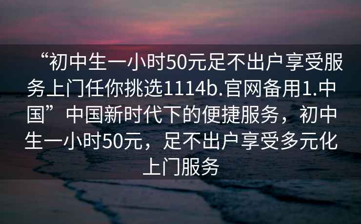 “初中生一小时50元足不出户享受服务上门任你挑选1114b.官网备用1.中国”中国新时代下的便捷服务，初中生一小时50元，足不出户享受多元化上门服务