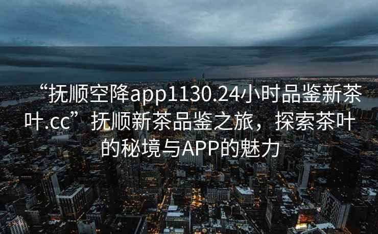 “抚顺空降app1130.24小时品鉴新茶叶.cc”抚顺新茶品鉴之旅，探索茶叶的秘境与APP的魅力