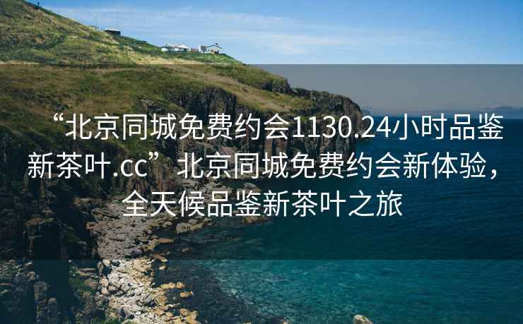 “北京同城免费约会1130.24小时品鉴新茶叶.cc”北京同城免费约会新体验，全天候品鉴新茶叶之旅