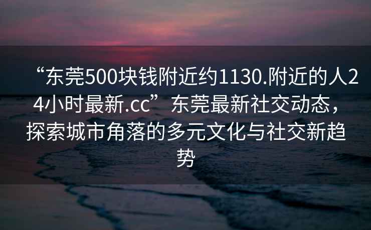 “东莞500块钱附近约1130.附近的人24小时最新.cc”东莞最新社交动态，探索城市角落的多元文化与社交新趋势