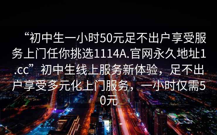 “初中生一小时50元足不出户享受服务上门任你挑选1114A.官网永久地址1.cc”初中生线上服务新体验，足不出户享受多元化上门服务，一小时仅需50元