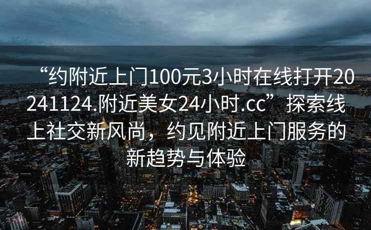 “约附近上门100元3小时在线打开20241124.附近美女24小时.cc”探索线上社交新风尚，约见附近上门服务的新趋势与体验