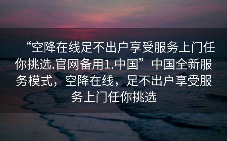 “空降在线足不出户享受服务上门任你挑选.官网备用1.中国”中国全新服务模式，空降在线，足不出户享受服务上门任你挑选