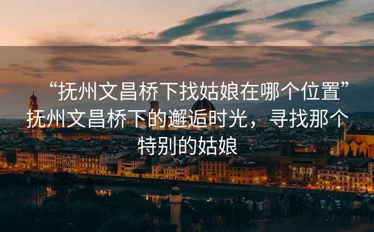 “抚州文昌桥下找姑娘在哪个位置”抚州文昌桥下的邂逅时光，寻找那个特别的姑娘