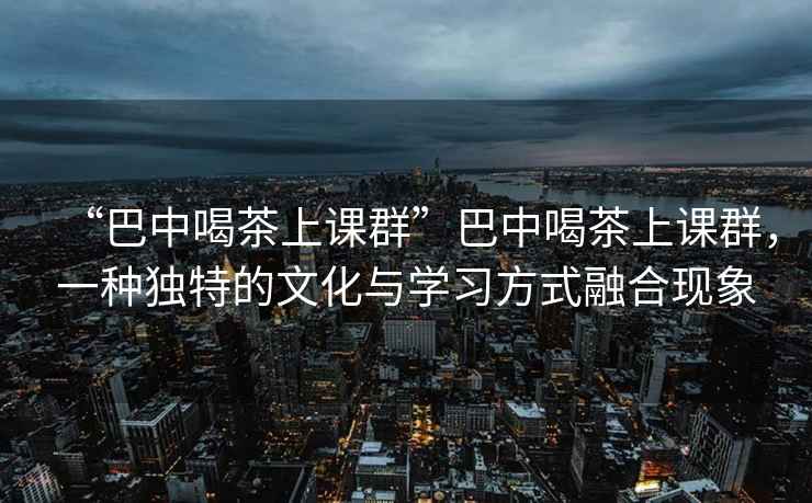 “巴中喝茶上课群”巴中喝茶上课群，一种独特的文化与学习方式融合现象