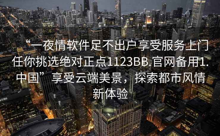 “一夜情软件足不出户享受服务上门任你挑选绝对正点1123BB.官网备用1.中国”享受云端美景，探索都市风情新体验