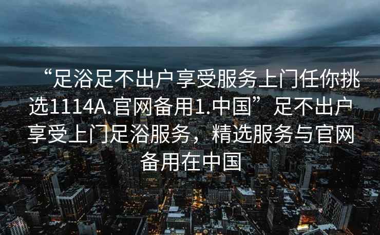 “足浴足不出户享受服务上门任你挑选1114A.官网备用1.中国”足不出户享受上门足浴服务，精选服务与官网备用在中国