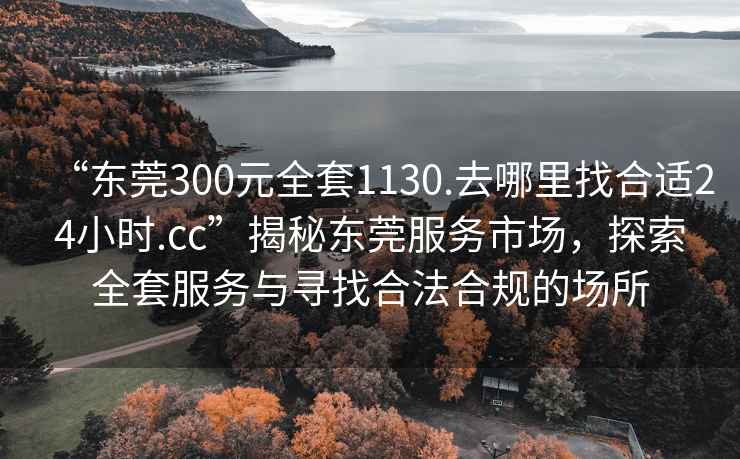 “东莞300元全套1130.去哪里找合适24小时.cc”揭秘东莞服务市场，探索全套服务与寻找合法合规的场所