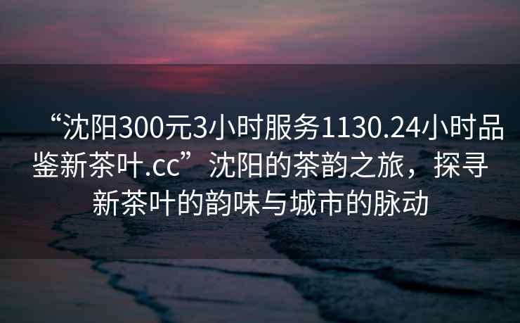 “沈阳300元3小时服务1130.24小时品鉴新茶叶.cc”沈阳的茶韵之旅，探寻新茶叶的韵味与城市的脉动