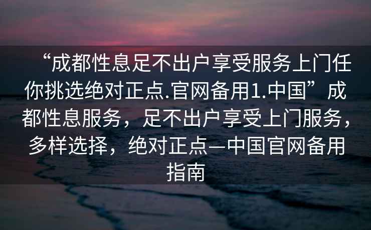 “成都性息足不出户享受服务上门任你挑选绝对正点.官网备用1.中国”成都性息服务，足不出户享受上门服务，多样选择，绝对正点—中国官网备用指南