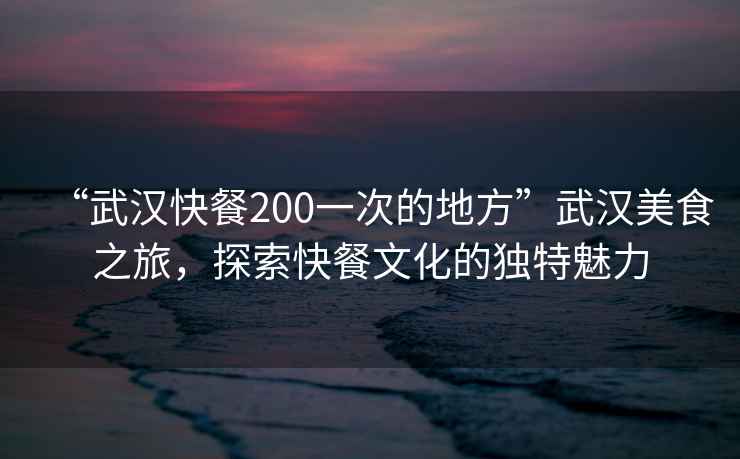 “武汉快餐200一次的地方”武汉美食之旅，探索快餐文化的独特魅力