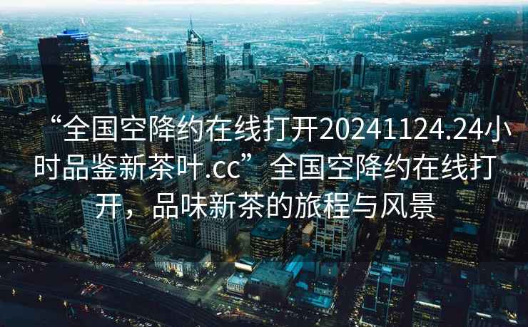 “全国空降约在线打开20241124.24小时品鉴新茶叶.cc”全国空降约在线打开，品味新茶的旅程与风景