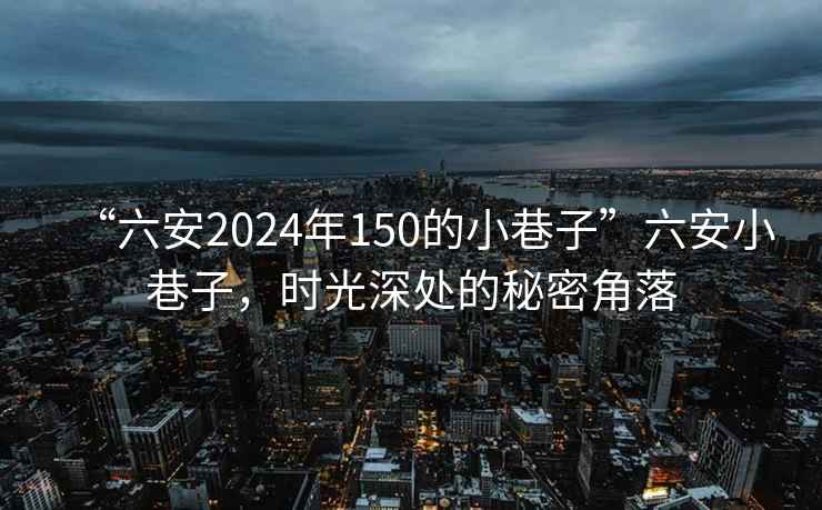 “六安2024年150的小巷子”六安小巷子，时光深处的秘密角落